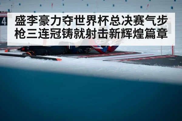 盛李豪力夺世界杯总决赛气步枪三连冠铸就射击新辉煌篇章