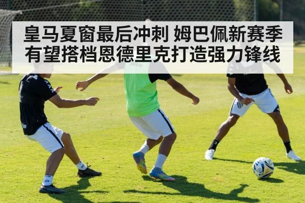 皇马夏窗最后冲刺 姆巴佩新赛季有望搭档恩德里克打造强力锋线