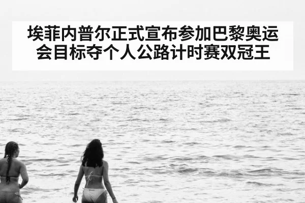 埃菲内普尔正式宣布参加巴黎奥运会目标夺个人公路计时赛双冠王